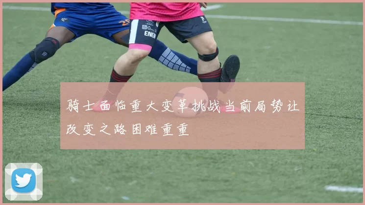 骑士面临重大变革挑战当前局势让改变之路困难重重