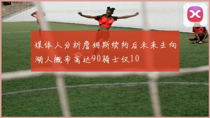 媒体人分析詹姆斯续约后未来去向湖人概率高达90骑士仅10