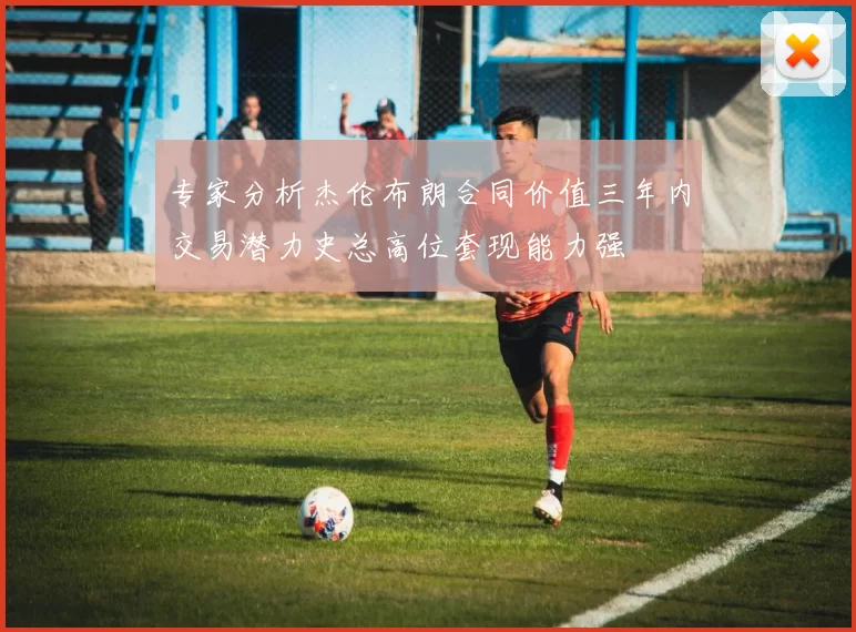 专家分析杰伦布朗合同价值三年内交易潜力史总高位套现能力强