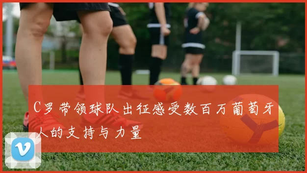 C罗带领球队出征感受数百万葡萄牙人的支持与力量