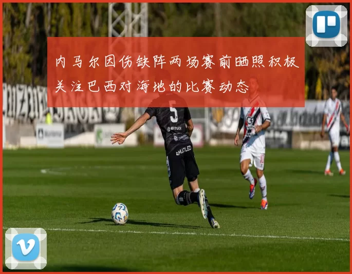 内马尔因伤缺阵两场赛前晒照积极关注巴西对海地的比赛动态