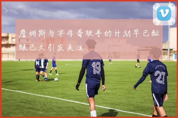 詹姆斯与字母哥联手的计划早已酝酿已久引发关注