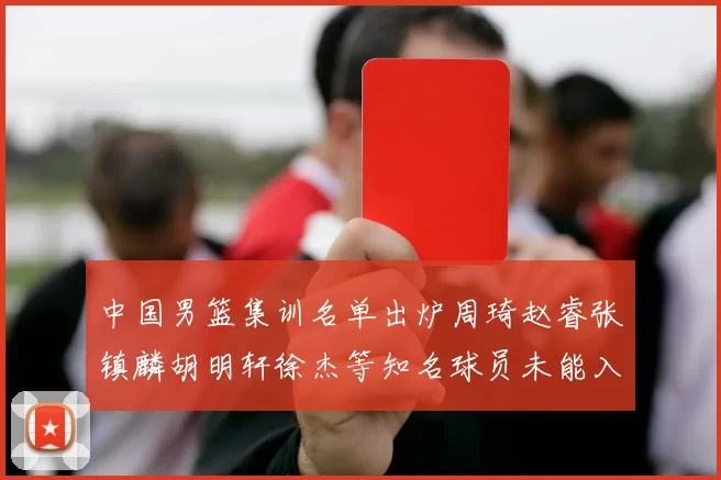中国男篮集训名单出炉周琦赵睿张镇麟胡明轩徐杰等知名球员未能入选