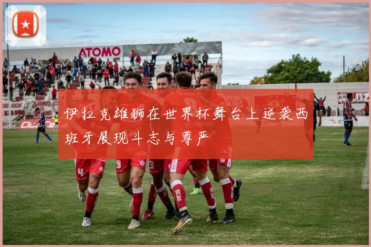 伊拉克雄狮在世界杯舞台上逆袭西班牙展现斗志与尊严