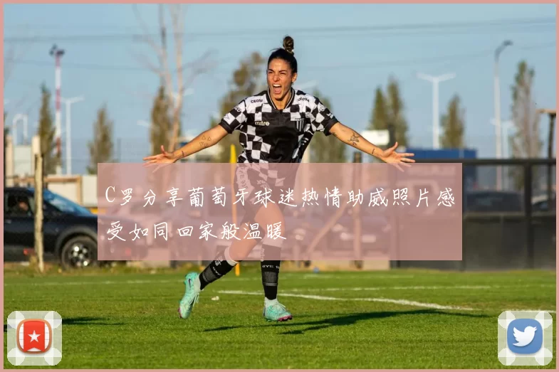 C罗分享葡萄牙球迷热情助威照片感受如同回家般温暖
