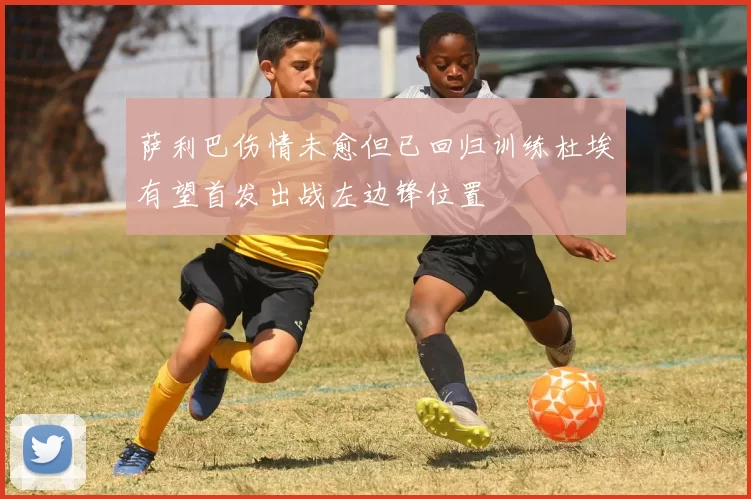 萨利巴伤情未愈但已回归训练杜埃有望首发出战左边锋位置