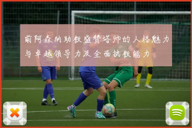 前阿森纳助教盛赞塔帅的人格魅力与卓越领导力及全面执教能力