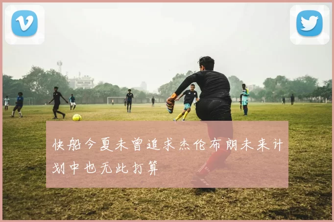 快船今夏未曾追求杰伦布朗未来计划中也无此打算
