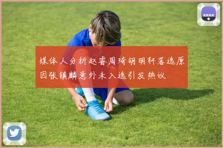 媒体人分析赵睿周琦胡明轩落选原因张镇麟意外未入选引发热议