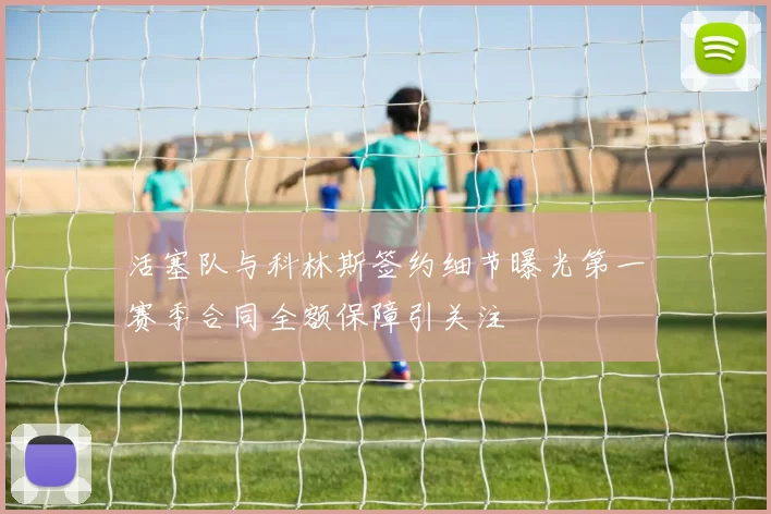 活塞队与科林斯签约细节曝光第一赛季合同全额保障引关注