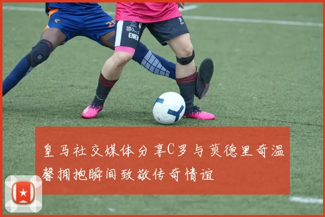 皇马社交媒体分享C罗与莫德里奇温馨拥抱瞬间致敬传奇情谊