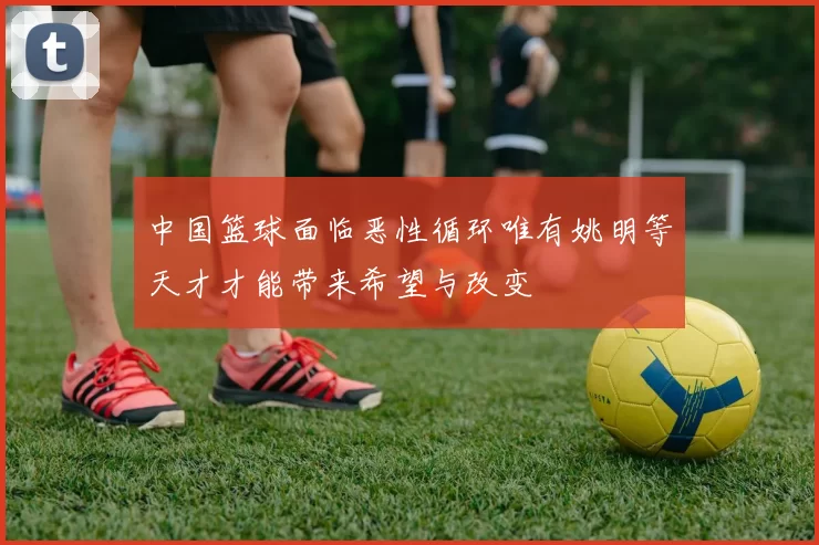中国篮球面临恶性循环唯有姚明等天才才能带来希望与改变