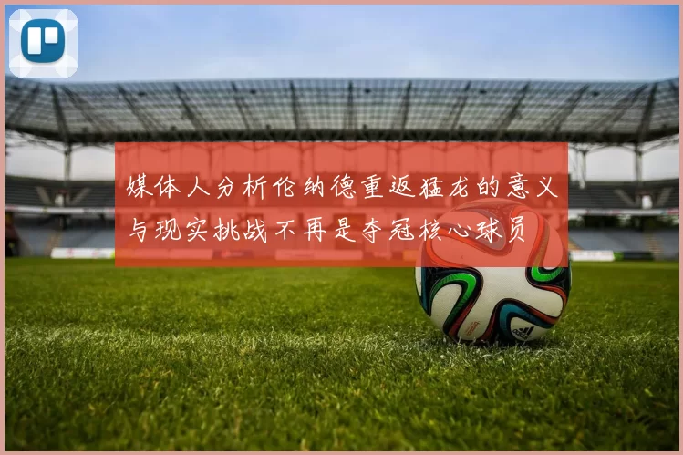 媒体人分析伦纳德重返猛龙的意义与现实挑战不再是夺冠核心球员