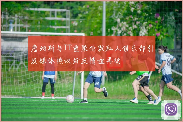 詹姆斯与TT重聚伦敦私人俱乐部引发媒体热议好友情谊再续