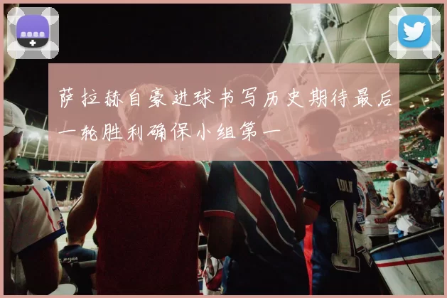 萨拉赫自豪进球书写历史期待最后一轮胜利确保小组第一