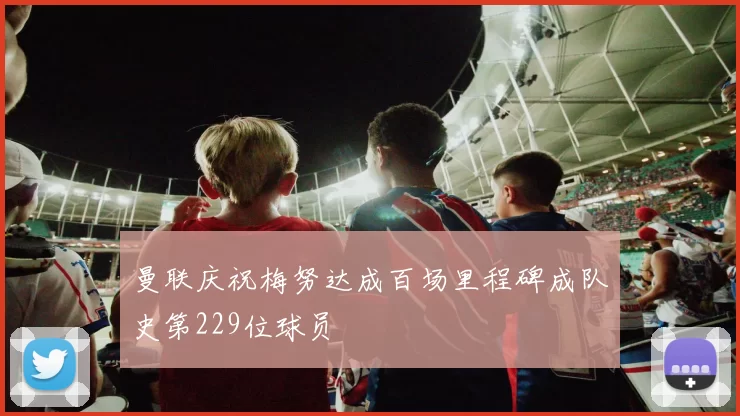 曼联庆祝梅努达成百场里程碑成队史第229位球员