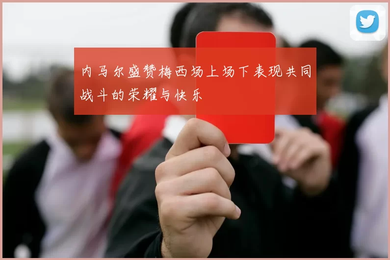 内马尔盛赞梅西场上场下表现共同战斗的荣耀与快乐