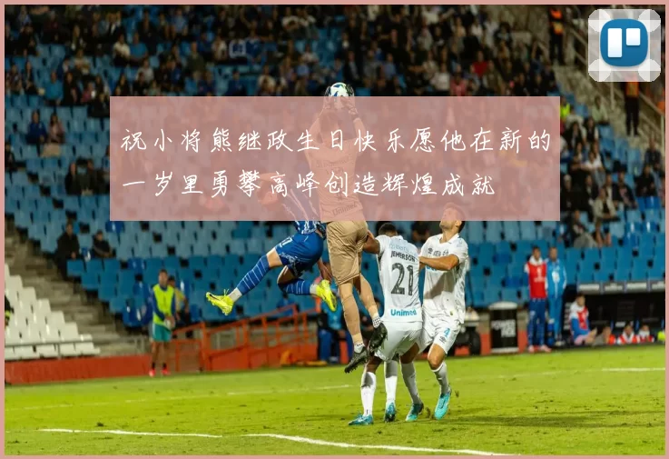 祝小将熊继政生日快乐愿他在新的一岁里勇攀高峰创造辉煌成就