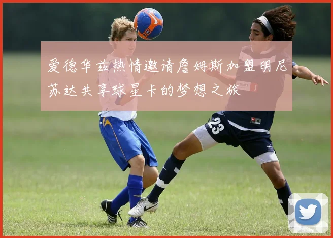 爱德华兹热情邀请詹姆斯加盟明尼苏达共享球星卡的梦想之旅